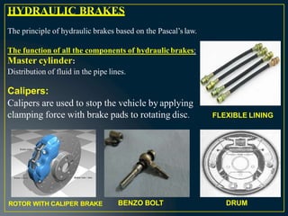 HYDRAULIC BRAKES
The principle of hydraulic brakes based on the Pascal’s law.
The function of all the components of hydraulicbrakes:
Master cylinder:
Distribution of fluid in the pipe lines.
Calipers:
Calipers are used to stop the vehicle by applying
clamping force with brake pads to rotating disc. FLEXIBLE LINING
BENZO BOLT DRUM
ROTOR WITH CALIPER BRAKE
 