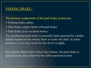 The primary components of the park brake system are:
Parking brake cables
Disc brake caliper fitted with park brake
Park brake lever on drum brakes.
The mechanical park brake is normally hand operated by a brake
handle located on the wheels floor or under the dash. In either
position, it is in easy reach for the driver to apply.
On vehicles fitted with 4 wheel disc brakes, the park brake is
applied at the rear caliper by the cable-operated system.
PARKING BRAKE:-
 