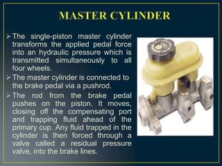 The single-piston master cylinder
transforms the applied pedal force
into an hydraulic pressure which is
transmitted simultaneously to all
four wheels.
The master cylinder is connected to
the brake pedal via a pushrod.
The rod from the brake pedal
pushes on the piston. It moves,
closing off the compensating port
and trapping fluid ahead of the
primary cup. Any fluid trapped in the
cylinder is then forced through a
valve called a residual pressure
valve, into the brake lines.
 