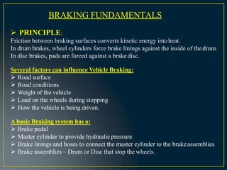BRAKING FUNDAMENTALS
 PRINCIPLE:
Friction between braking surfaces converts kinetic energy intoheat.
In drum brakes, wheel cylinders force brake linings against the inside of thedrum.
In disc brakes, pads are forced against a brakedisc.
Several factors can influence Vehicle Braking:
 Road surface
 Road conditions
 Weight of the vehicle
 Load on the wheels during stopping
 How the vehicle is being driven.
A basic Braking system has a:
 Brake pedal
 Master cylinder to provide hydraulic pressure
 Brake linings and hoses to connect the master cylinder to the brakeassemblies
 Brake assemblies – Drum or Disc that stop the wheels.
 
