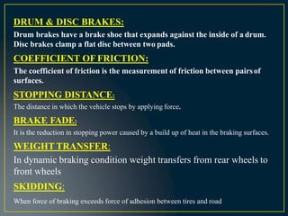 DRUM & DISC BRAKES:
Drum brakes have a brake shoe that expands against the inside of a drum.
Disc brakes clamp a flat disc between two pads.
COEFFICIENT OF FRICTION:
The coefficient of friction is the measurement of friction between pairsof
surfaces.
STOPPING DISTANCE:
The distance in which the vehicle stops by applying force.
BRAKE FADE:
It is the reduction in stopping power caused by a build up of heat in the braking surfaces.
WEIGHT TRANSFER:
In dynamic braking condition weight transfers from rear wheels to
front wheels
SKIDDING:
When force of braking exceeds force of adhesion between tires and road
 
