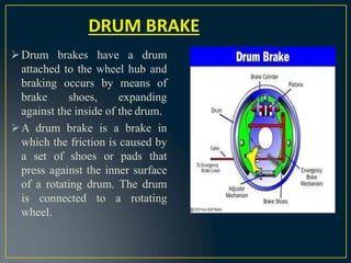 Drum brakes have a drum
attached to the wheel hub and
braking occurs by means of
brake shoes, expanding
against the inside of the drum.
A drum brake is a brake in
which the friction is caused by
a set of shoes or pads that
press against the inner surface
of a rotating drum. The drum
is connected to a rotating
wheel.
DRUM BRAKE
 
