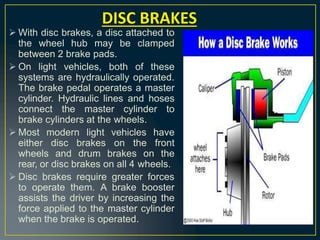  With disc brakes, a disc attached to
the wheel hub may be clamped
between 2 brake pads.
 On light vehicles, both of these
systems are hydraulically operated.
The brake pedal operates a master
cylinder. Hydraulic lines and hoses
connect the master cylinder to
brake cylinders at the wheels.
 Most modern light vehicles have
either disc brakes on the front
wheels and drum brakes on the
rear, or disc brakes on all 4 wheels.
 Disc brakes require greater forces
to operate them. A brake booster
assists the driver by increasing the
force applied to the master cylinder
when the brake is operated.
DISC BRAKES
 