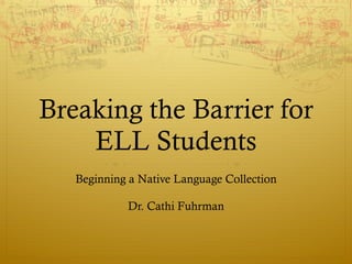 Breaking the Barrier for ELL Students Beginning a Native Language Collection Dr. Cathi Fuhrman 