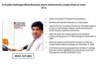 A visually challenged HR professional whose achievements surpass those of many 
of us 
• Senior Consultant PricewaterhouseCoopers 
• Worked with Nandan Nilenkani on UID project 
• Met the former President of India (Dr. APJ Abdul Kalam) 
to discuss technology initiative which would benefit 
blind/ visually impaired community. 
• Won the State role model award in the disability 
community by governor of West Bengal on December 3, 
2007 
• National award constituted by President of India for 
outstanding disabled employee on December 3, 2008 
• First blind commerce graduate from St Xavier’s College 
Calcutta and first MBA(HR) from Symbiosis Center for 
Management & HRD (SCMHRD, Pune) 
Mohd. Asif Iqbal 
 