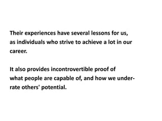 Their experiences have several lessons for us, 
as individuals who strive to achieve a lot in our 
career. 
It also provides incontrovertible proof of 
what people are capable of, and how we under-rate 
others' potential. 
 