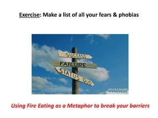 Exercise: Make a list of all your fears & phobias 
Using Fire Eating as a Metaphor to break your barriers 
 