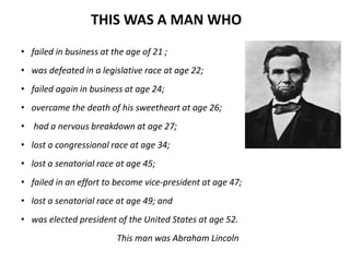 THIS WAS A MAN WHO 
• failed in business at the age of 21 ; 
• was defeated in a legislative race at age 22; 
• failed again in business at age 24; 
• overcame the death of his sweetheart at age 26; 
• had a nervous breakdown at age 27; 
• lost a congressional race at age 34; 
• lost a senatorial race at age 45; 
• failed in an effort to become vice-president at age 47; 
• lost a senatorial race at age 49; and 
• was elected president of the United States at age 52. 
This man was Abraham Lincoln 
 