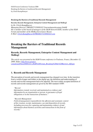 DLM Forum Conference Toulouse 2008
Breaking the Barriers of traditional Records Management
by Ulrich Kampffmeyer
Page 1 of 13
Breaking the Barriers of traditional Records Management
Records, Records Management, Enterprise Content Management and MoReq2
by Dr. Ulrich Kampffmeyer,
Managing Director, PROJECT CONSULT Unternehmensberatung GmbH
He is member of the board of managers of the DLM Network EEIG, member of the DLM
Forum and member of the MoReq Governance Board.
E-Mail: Ulrich.Kampffmeyer@PROJECT-CONSULT.com
Breaking the Barriers of Traditional Records
Management
Records, Records Management, Enterprise Content Management and
MoReq2
The article was presented at the DLM Forum conference in Toulouse, France, December 12,
2008. Slides: http://www.project-
consult.net/Files/20081212_DLM%20Forum_Breaking%20the%20Barriers_Kff.pps
1. Records and Records Management
The perception of records and records management has changed over time. In the transition
from a world of paper and folders to the digital age, the definition and understanding of
records and records management had to be adjusted. The most widely accepted definition of
records and records management are given by the ISO standard 14589:
“Record
Information created, received, and maintained as evidence and
information by an organisation or person, in pursuance of legal
obligations or in the transaction of business.”
“Records Management
Field of management responsible for the efficient and systematic control
of the creation, receipt, maintenance, use and disposition of records,
including processes for capturing and maintaining evidence of and
information about business activities and transactions in the form of
records.”
 
