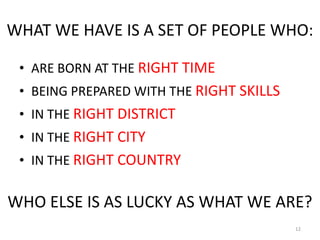 WHAT WE HAVE IS A SET OF PEOPLE WHO:

 ? ARE BORN AT THE RIGHT TIME
 ? BEING PREPARED WITH THE RIGHT SKILLS
 ? IN THE RIGHT DISTRICT
 ? IN THE RIGHT CITY
 ? IN THE RIGHT COUNTRY

WHO ELSE IS AS LUCKY AS WHAT WE ARE?
                                          12
 