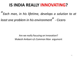 IS INDIA REALLY INNOVATING?
Each man, in his lifetime, develops a solution to at
least one problem in his environment - Cicero



            Are we really focusing on innovation?
         Mukesh Ambani v/s Common Man argument




                                                    41
 