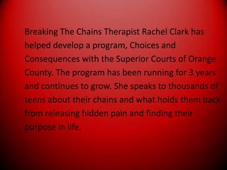 Breaking The Chains Therapist Rachel Clark hashelped develop a program, Choices andConsequences with the Superior Courts of OrangeCounty. The program has been running for 3 yearsand continues to grow. She speaks to thousands ofteens about their chains and what holds them backfrom releasing hidden pain and finding theirpurpose in life.