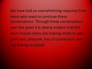 We have had an overwhelming response fromteens who want to continue these conversations. Through these conversationsover the years it is clearly evident that thepoor choices teens are making relate to pain,grief, loss, pressure, loss of connection, andnot feeling accepted.
