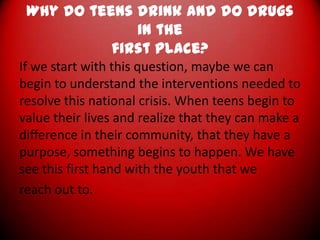 Why do teens drink and do drugs in thefirst place?If we start with this question, maybe we can begin to understand the interventions needed to resolve this national crisis. When teens begin to value their lives and realize that they can make a difference in their community, that they have a purpose, something begins to happen. We have see this first hand with the youth that wereach out to.