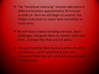  The “emotional cleansing” retreats take place in      different locations approximately 90 minutes      outside LA. Here we will begin to uncover the      hidden scars that our teens have carried for so      many years.We will have creative bonding exercises, team     challenges, and guide them to connect with each     other…to know that they are not alone. We want to bring them back to a place of safety,       acceptance, and to understand how very       important their lives are…they are valuable and       irreplaceable.
