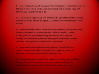 Each retreat will house 5 teenagers. The demographics of each retreat will lookdifferent at times. There will be an all male retreat, and all female, along withdifferent ages ranging from 13 to 22.Each teen will be paired up with a mentor. The ages of the mentors will vary.Mentors will always be over the age of 21. Mentors will be the same sex as theirmentees.Licensed Therapist directs all therapeutic interventions, closely monitoringthe emotional needs of the teens(mentees) while our Mentor Directoractively guides the mentors in building relationships with their newmentees. Our mentors will give consistent support and will help cultivatea safe and non-judgmental atmosphere for our mentees.Mentors will role-model vulnerability, honesty, responsibility, andpositive communication skills sharing their life struggles and how theywere able to overcome various difficulties in their lives.Various challenges throughout the weekend led by Therapist and MentorDirector will focus on the mentees talents and passions, allowing thementors to have the groundwork laid out before leaving the retreat.