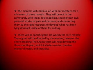 The mentors will continue on with our mentees for aminimum of three months. They will be out in thecommunity with them, role modeling, sharing their ownpersonal stories of pain and purpose, and connectingthem to the right resources to develop what has beenlying dormant inside of them for so long.There will be specific goals set weekly for each mentee.These goals will be directed by the mentee, however theentire Breaking The Chains team will help develop thethree month plan, which includes mentor, mentee,mentor director, and therapist.