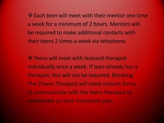 Each teen will meet with their mentor one timea week for a minimum of 2 hours. Mentors willbe required to make additional contacts withtheir teens 2 times a week via telephone.Teens will meet with licensed therapistindividually once a week. If teen already has atherapist, this will not be required. BreakingThe Chains Therapist will need consent formsto communicate with the teens therapist tocollaborate on their treatment plan.