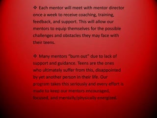 Each mentor will meet with mentor directoronce a week to receive coaching, training,feedback, and support. This will allow ourmentors to equip themselves for the possiblechallenges and obstacles they may face withtheir teens.Many mentors “burn out” due to lack ofsupport and guidance. Teens are the oneswho ultimately suffer from this, disappointedby yet another person in their life. Ourprogram takes this seriously and every effort ismade to keep our mentors encouraged,focused, and mentally/physically energized.