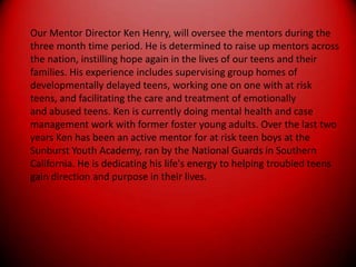 Our Mentor Director Ken Henry, will oversee the mentors during thethree month time period. He is determined to raise up mentors acrossthe nation, instilling hope again in the lives of our teens and theirfamilies. His experience includes supervising group homes ofdevelopmentally delayed teens, working one on one with at riskteens, and facilitating the care and treatment of emotionallyand abused teens. Ken is currently doing mental health and casemanagement work with former foster young adults. Over the last twoyears Ken has been an active mentor for at risk teen boys at theSunburst Youth Academy, ran by the National Guards in SouthernCalifornia. He is dedicating his life's energy to helping troubled teensgain direction and purpose in their lives.
