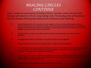 HEALING CIRCLESCONTINUEEvery 2 weeks the entire group including mentors, mentees, mentor director, andtherapist will meet for a 75 min. long healing circle. This healing circle will be led by alicensed therapist These group healing circles will focus on the following:Overall Breaking The Chains process: what negative choices are they still making, and the positive choices they are making. Checking in with the teens emotionally (scars), continuing to explore and develop their talents and passions, planning outreaches and helping our teens find tangible ways to invest in others around them