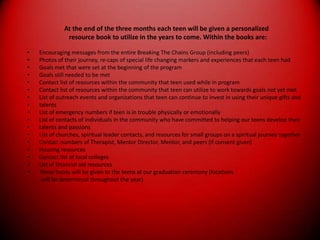 There will be one uniquely designed challenge surprise in the community during the last month of the program. This will be directed towards showing our teens how far they have come through a meaningful and challenging experience.