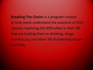 Breaking The Chains is a program createdto help teens understand the outcome of theirchoices; exploring the difficulties in their lifethat are leading them to drinking, drugs,promiscuity, and other life threatening escapemethods.