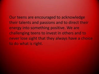 Our teens are encouraged to acknowledge their talents and passions and to direct their energy into something positive. We are challenging teens to invest in others and to never lose sight that they always have a choice to do what is right.