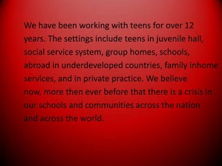 We have been working with teens for over 12years. The settings include teens in juvenile hall,social service system, group homes, schools,abroad in underdeveloped countries, family inhomeservices, and in private practice. We believenow, more then ever before that there is a crisis inour schools and communities across the nationand across the world.
