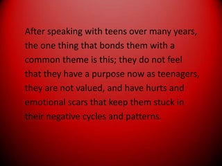 After speaking with teens over many years,the one thing that bonds them with acommon theme is this; they do not feelthat they have a purpose now as teenagers,they are not valued, and have hurts andemotional scars that keep them stuck intheir negative cycles and patterns.