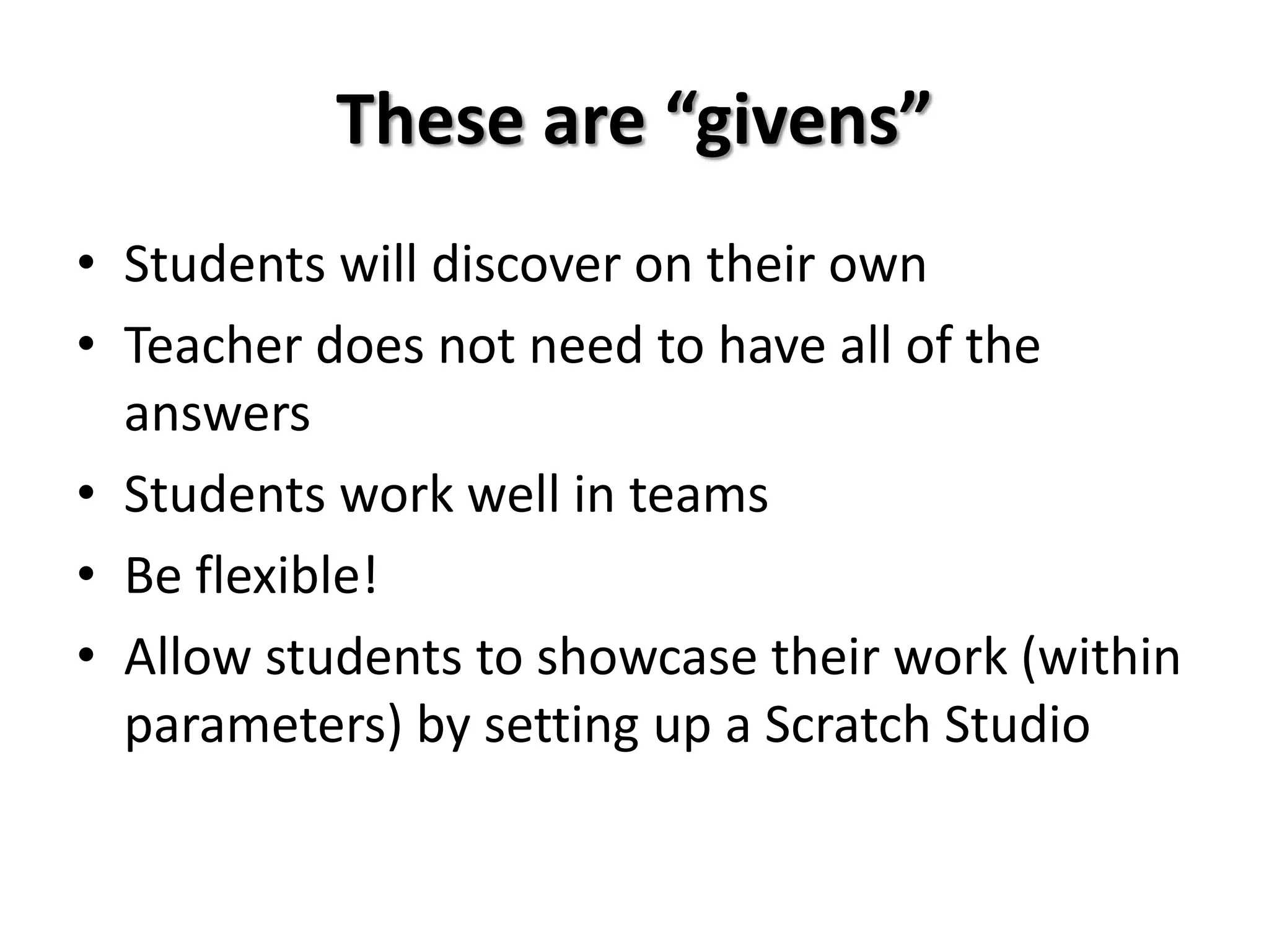 These are “givens”
• Students will discover on their own
• Teacher does not need to have all of the
answers
• Students work well in teams
• Be flexible!
• Allow students to showcase their work (within
parameters) by setting up a Scratch Studio
 