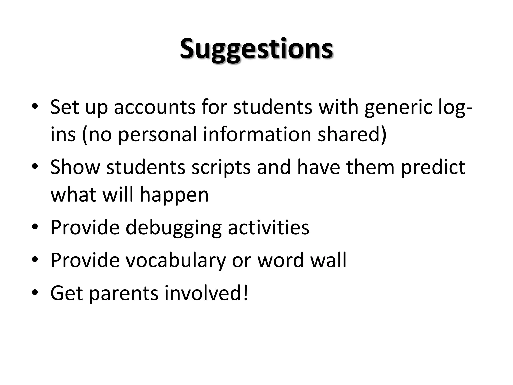 Suggestions
• Set up accounts for students with generic log-
ins (no personal information shared)
• Show students scripts and have them predict
what will happen
• Provide debugging activities
• Provide vocabulary or word wall
• Get parents involved!
 