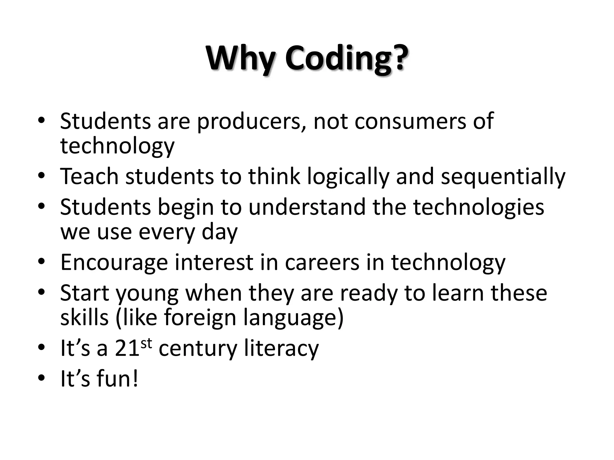 Why Coding?
• Students are producers, not consumers of
technology
• Teach students to think logically and sequentially
• Students begin to understand the technologies
we use every day
• Encourage interest in careers in technology
• Start young when they are ready to learn these
skills (like foreign language)
• It’s a 21st century literacy
• It’s fun!
 