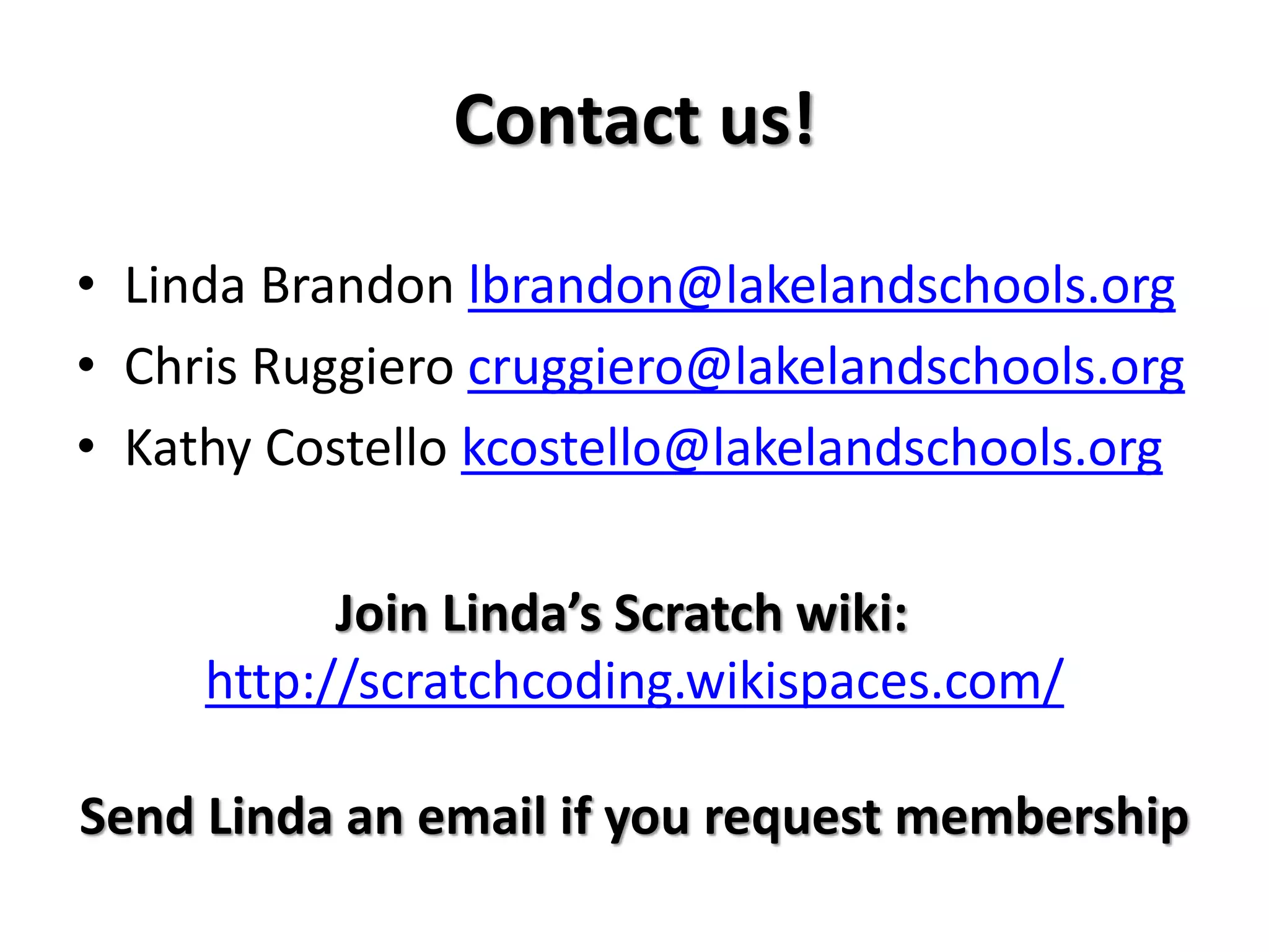 Contact us!
• Linda Brandon lbrandon@lakelandschools.org
• Chris Ruggiero cruggiero@lakelandschools.org
• Kathy Costello kcostello@lakelandschools.org
Join Linda’s Scratch wiki:
http://scratchcoding.wikispaces.com/
Send Linda an email if you request membership
 