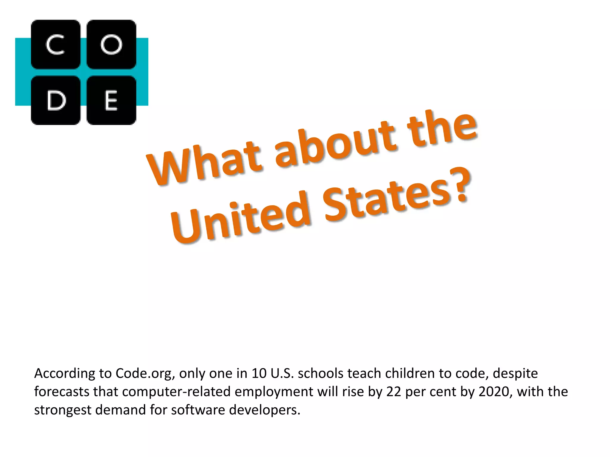 According to Code.org, only one in 10 U.S. schools teach children to code, despite
forecasts that computer-related employment will rise by 22 per cent by 2020, with the
strongest demand for software developers.
 