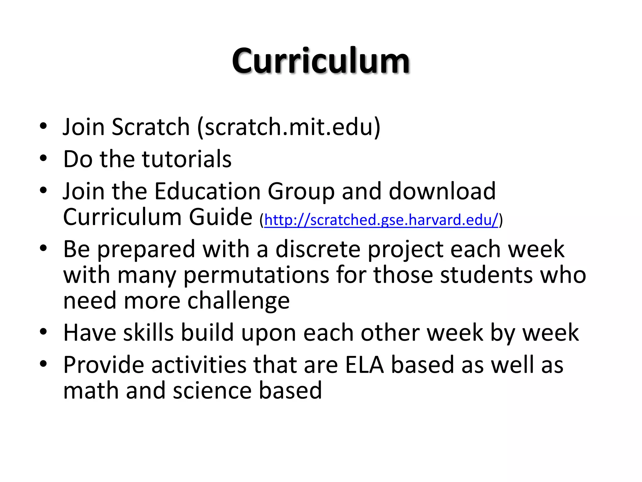 Curriculum
• Join Scratch (scratch.mit.edu)
• Do the tutorials
• Join the Education Group and download
Curriculum Guide (http://scratched.gse.harvard.edu/)
• Be prepared with a discrete project each week
with many permutations for those students who
need more challenge
• Have skills build upon each other week by week
• Provide activities that are ELA based as well as
math and science based
 