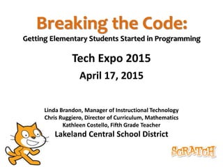 Breaking the Code:
Getting Elementary Students Started in Programming
Tech Expo 2015
April 17, 2015
Linda Brandon, Manager of Instructional Technology
Chris Ruggiero, Director of Curriculum, Mathematics
Kathleen Costello, Fifth Grade Teacher
Lakeland Central School District
 