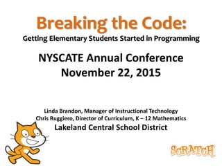 Breaking the Code:
Getting Elementary Students Started in Programming
NYSCATE Annual Conference
November 22, 2015
Linda Brandon, Manager of Instructional Technology
Chris Ruggiero, Director of Curriculum, K – 12 Mathematics
Lakeland Central School District
 