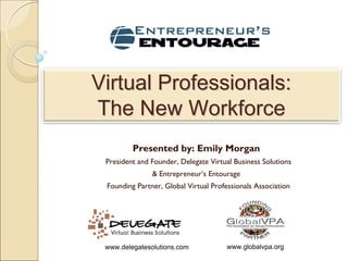 Virtual Professionals:
The New Workforce
         Presented by: Emily Morgan
 President and Founder, Delegate Virtual Business Solutions
               & Entrepreneur’s Entourage
 Founding Partner, Global Virtual Professionals Association




 www.delegatesolutions.com            www.globalvpa.org
 