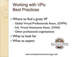 Working with VPs:
Best Practices

Where to find a great VP
◦ Global Virtual Professionals Assoc. (GVPA)
◦ Intl. Virtual Asssistants Assoc. (IVAA)
◦ Other professional organizations
What to look for
What to expect


          www.entrepreneursentourage.com
 