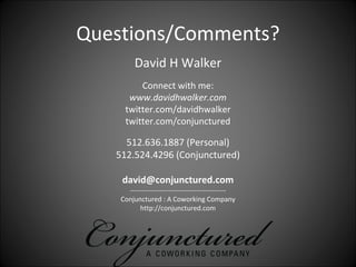 Questions/Comments?
         David H Walker
         Connect with me:
      www.davidhwalker.com
     twitter.com/davidhwalker
     twitter.com/conjunctured 

     512.636.1887 (Personal)
   512.524.4296 (Conjunctured)

    david@conjunctured.com
      ‐‐‐‐‐‐‐‐‐‐‐‐‐‐‐‐‐‐‐‐‐‐‐‐‐‐‐‐‐‐‐‐‐‐‐‐‐‐‐‐‐‐
    Conjunctured : A Coworking Company
          http://conjunctured.com
 