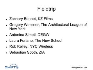 Fieldtrip
Zachary Bennet, KZ Films
Gregory Wessner, The Architectural League of
New York
Antonina Simeti, DEGW
Laura Forlano, The New School
Rob Kelley, NYC Wireless
Sebastian Sooth, ZIA


                                   todd@shift101.com
 