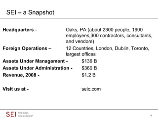 SEI – a Snapshot

Headquarters -            Oaks, PA (about 2300 people, 1900
                          employees,300 contractors, consultants,
                          and vendors)
Foreign Operations –      12 Countries, London, Dublin, Toronto,
                          largest offices
Assets Under Management -         $136 B
Assets Under Administration -     $360 B
Revenue, 2008 -                   $1.2 B

Visit us at -                     seic.com




                                                                6
 