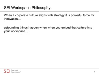 SEI Workspace Philosophy
When a corporate culture aligns with strategy it is powerful force for
innovation…

astounding things happen when when you embed that culture into
your workspace…




                                                                         8
 