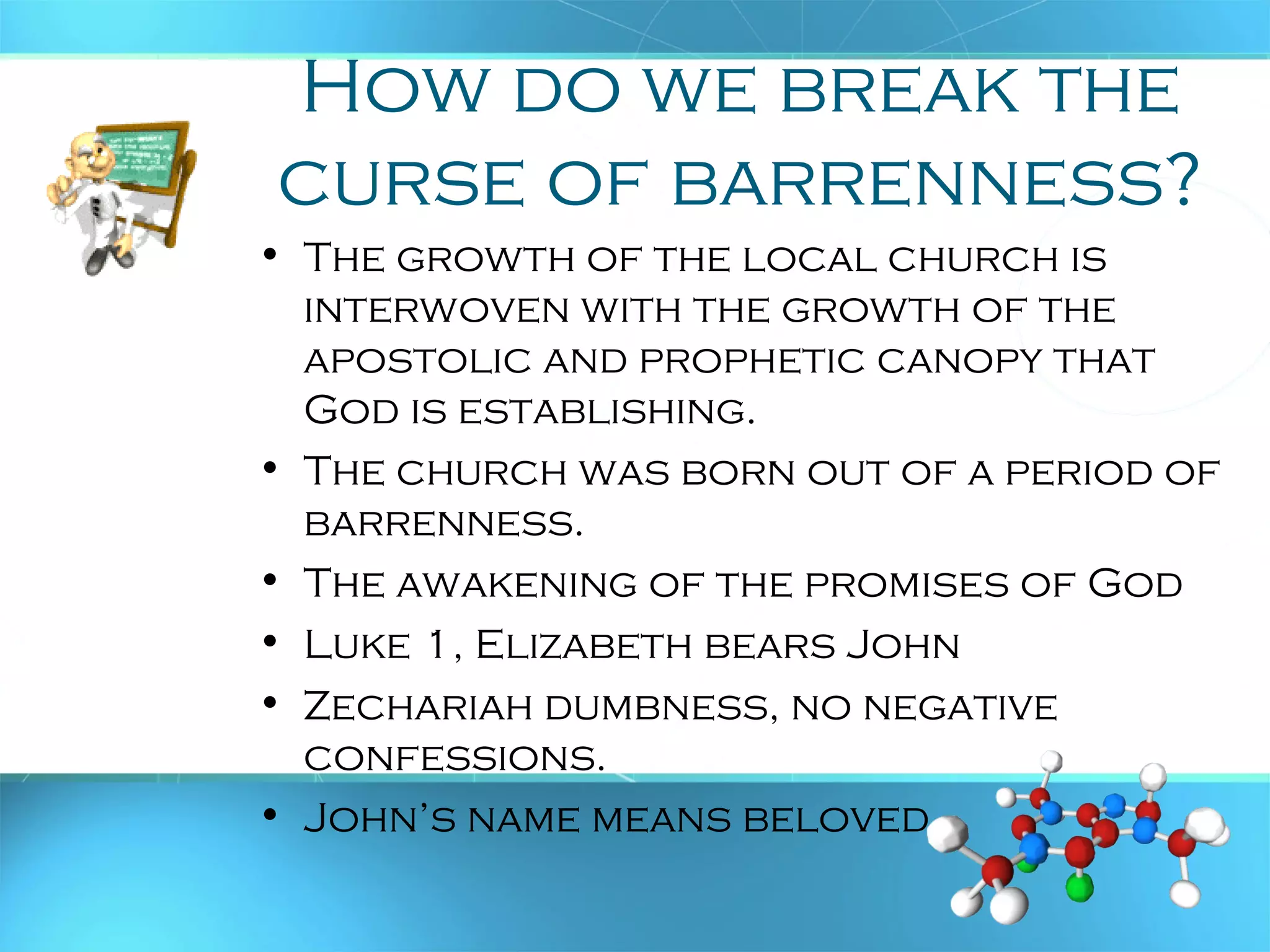 How do we break the
curse of barrenness?
• The growth of the local church is
interwoven with the growth of the
apostolic and prophetic canopy that
God is establishing.
• The church was born out of a period of
barrenness.
• The awakening of the promises of God
• Luke 1, Elizabeth bears John
• Zechariah dumbness, no negative
confessions.
• John’s name means beloved