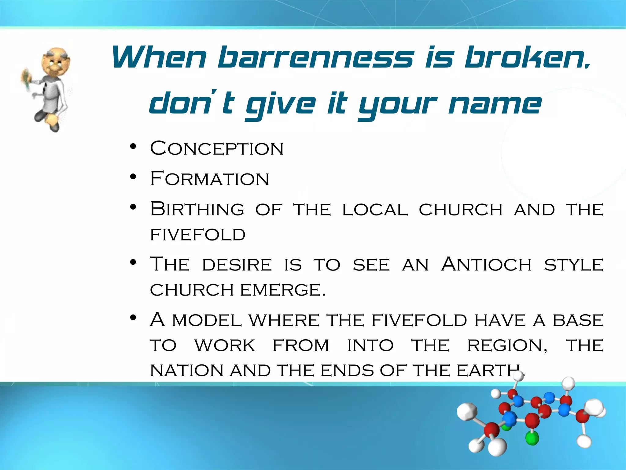 When barrenness is broken,
don’t give it your name
• Conception
• Formation
• Birthing of the local church and the
fivefold
• The desire is to see an Antioch style
church emerge.
• A model where the fivefold have a base
to work from into the region, the
nation and the ends of the earth.