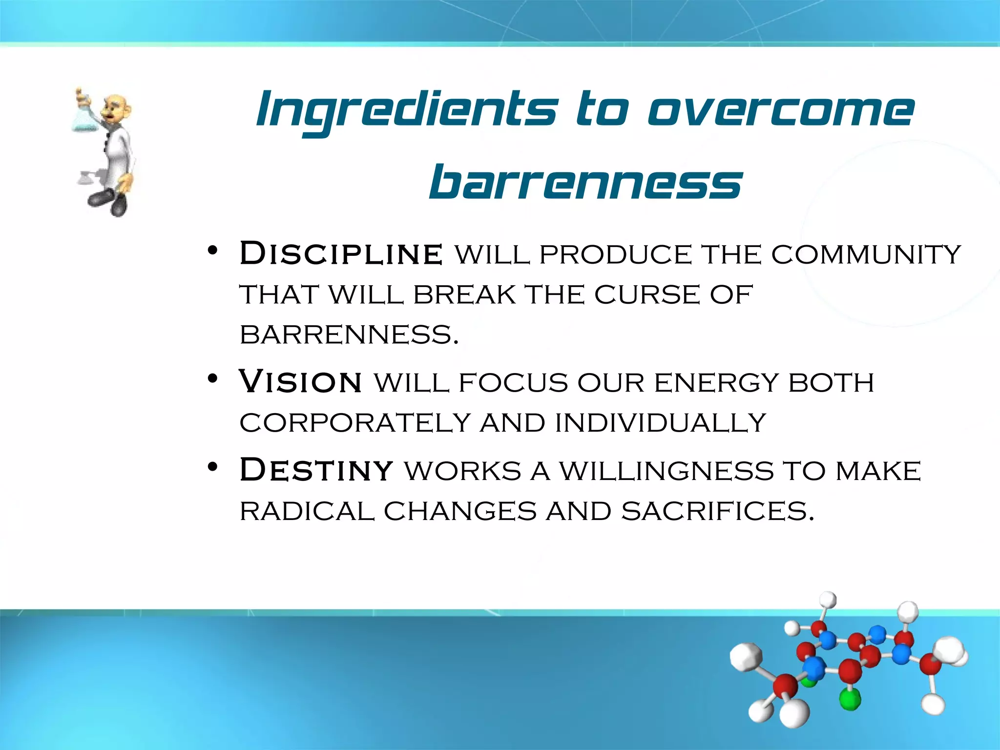 Ingredients to overcome
barrenness
• Discipline will produce the community
that will break the curse of
barrenness.
• Vision will focus our energy both
corporately and individually
• Destiny works a willingness to make
radical changes and sacrifices.