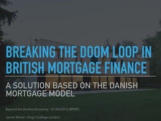 A SOLUTION BASED ON THE DANISH
MORTGAGE MODEL
Beyond the Zombie Economy - 01/06/2016 @PERC
James Wood - King’s College London
BREAKING THE DOOM LOOP IN
BRITISH MORTGAGE FINANCE
 