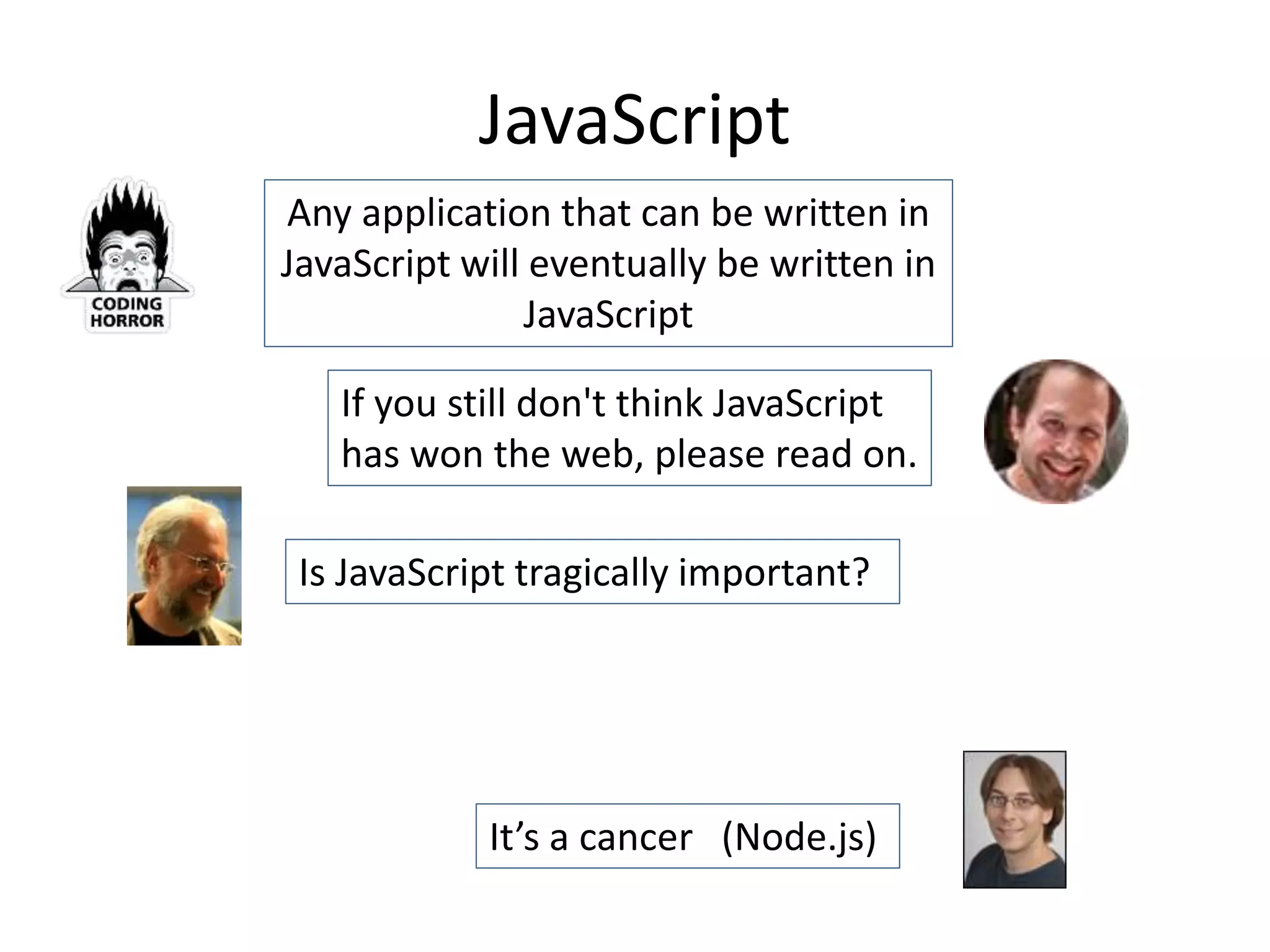 JavaScript
If you still don't think JavaScript
has won the web, please read on.
Is JavaScript tragically important?
Any application that can be written in
JavaScript will eventually be written in
JavaScript
It’s a cancer (Node.js)
 