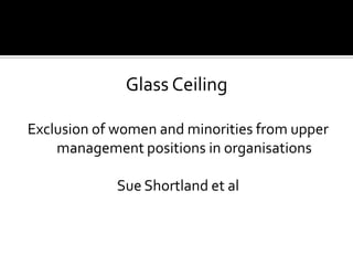 Glass Ceiling
Exclusion of women and minorities from upper
management positions in organisations
Sue Shortland et al

 